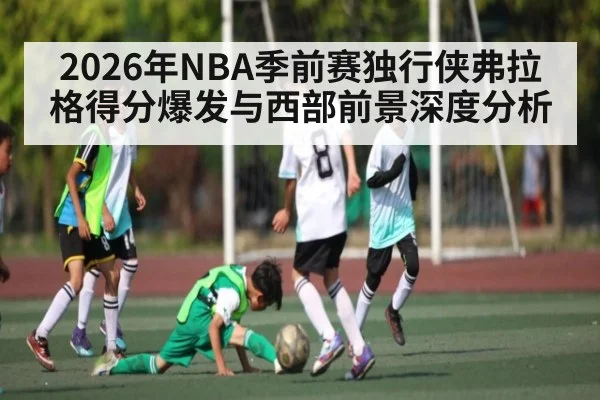2026年NBA季前赛独行侠弗拉格得分爆发与西部前景深度分析