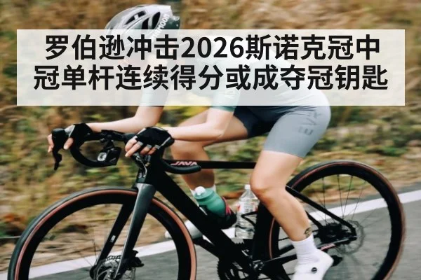 罗伯逊冲击2026斯诺克冠中冠单杆连续得分或成夺冠钥匙
