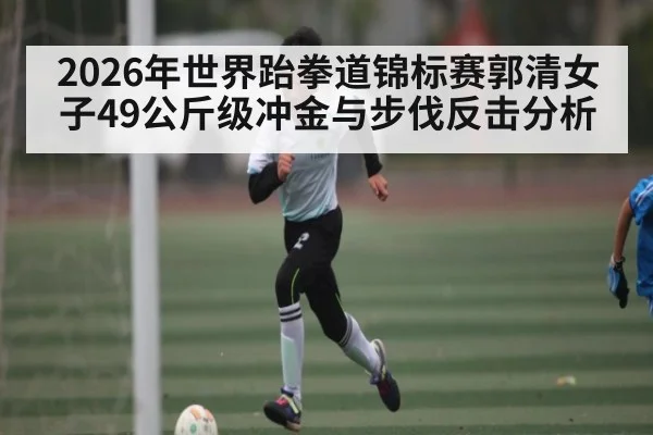 2026年世界跆拳道锦标赛郭清女子49公斤级冲金与步伐反击分析